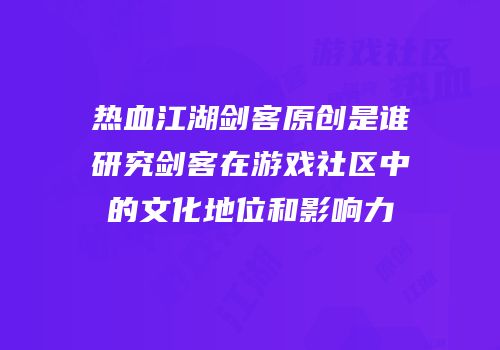 热血江湖剑客原创是谁研究剑客在游戏社区中的文化地位和影响力