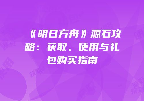 《明日方舟》源石攻略：获取、使用与礼包购买指南