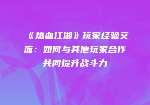《热血江湖》玩家经验交流：如何与其他玩家合作共同提升战斗力