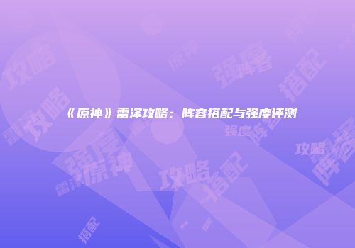 《原神》雷泽攻略：阵容搭配与强度评测