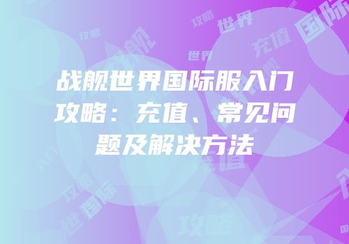 战舰世界国际服入门攻略：充值、常见问题及解决方法