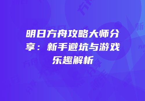明日方舟攻略大师分享：新手避坑与游戏乐趣解析