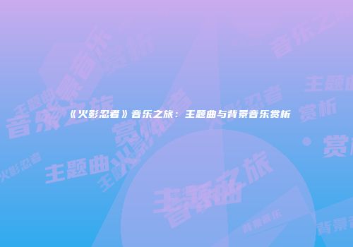 《火影忍者》音乐之旅：主题曲与背景音乐赏析