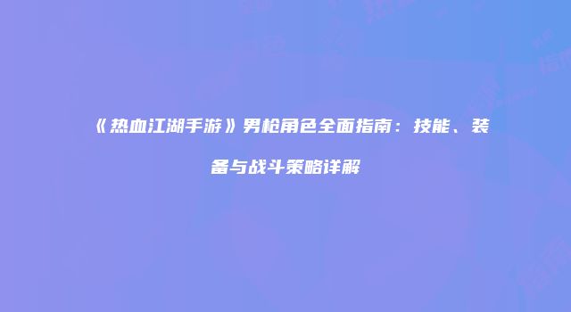 《热血江湖手游》男枪角色全面指南：技能、装备与战斗策略详解