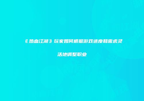 《热血江湖》玩家如何根据游戏进度和需求灵活地调整职业