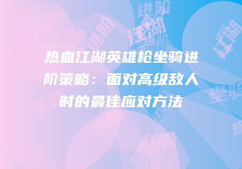 热血江湖英雄枪坐骑进阶策略：面对高级敌人时的最佳应对方法
