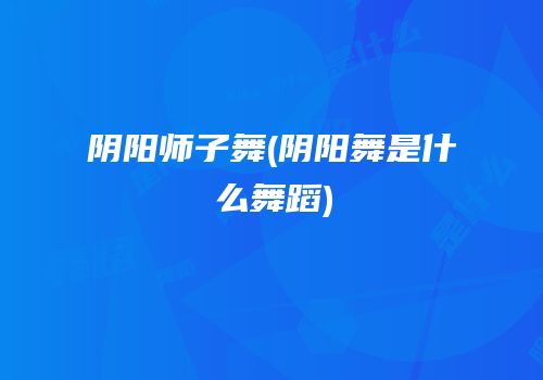 阴阳师子舞(阴阳舞是什么舞蹈)
