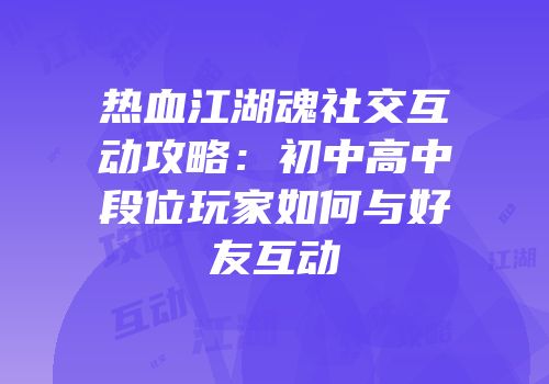 热血江湖魂社交互动攻略：初中高中段位玩家如何与好友互动
