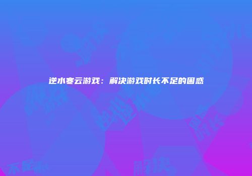 逆水寒云游戏：解决游戏时长不足的困惑