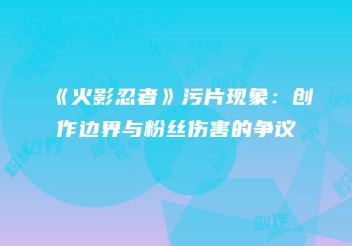 《火影忍者》污片现象：创作边界与粉丝伤害的争议