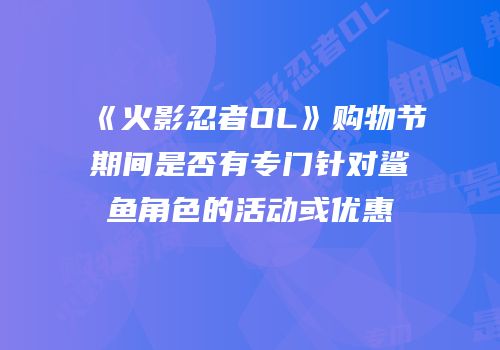 《火影忍者OL》购物节期间是否有专门针对鲨鱼角色的活动或优惠