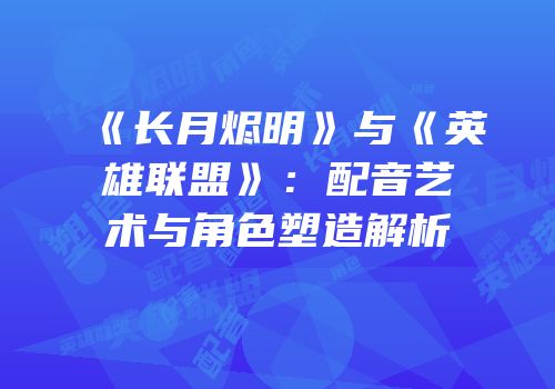 《长月烬明》与《英雄联盟》：配音艺术与角色塑造解析