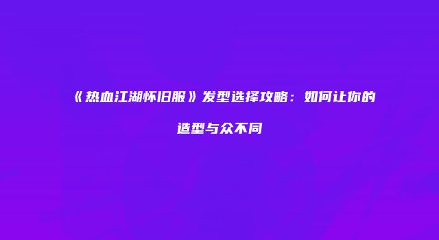 《热血江湖怀旧服》发型选择攻略：如何让你的造型与众不同