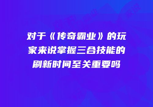 对于《传奇霸业》的玩家来说掌握三合技能的刷新时间至关重要吗