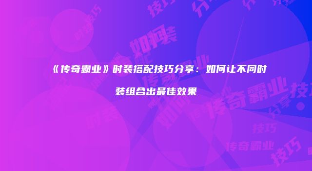 《传奇霸业》时装搭配技巧分享:如何让不同时装组合出最佳效果