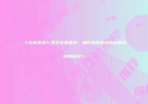 《攻城掠地》邓艾装备推荐：如何选择最合适的套装以增强实力