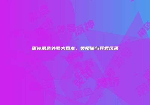 原神角色外号大盘点：荧娇喘与真君风采