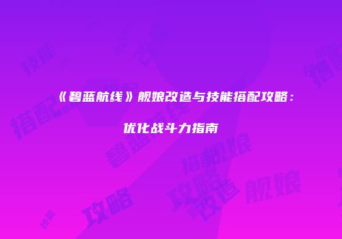《碧蓝航线》舰娘改造与技能搭配攻略：优化战斗力指南