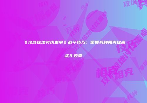 《攻城掠地讨伐董卓》战斗技巧：掌握兵种相克提高战斗效率