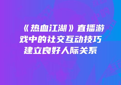 《热血江湖》直播游戏中的社交互动技巧建立良好人际关系
