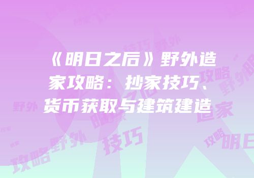 《明日之后》野外造家攻略：抄家技巧、货币获取与建筑建造