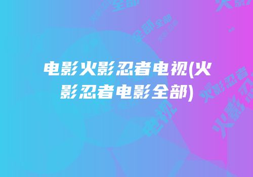 电影火影忍者电视(火影忍者电影全部)