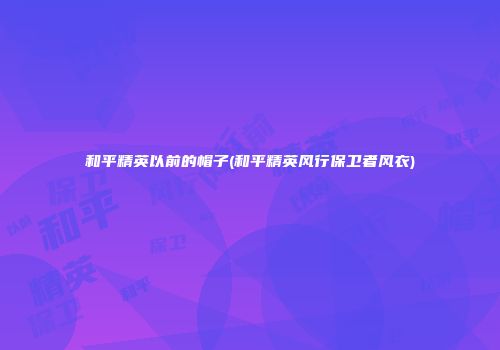 和平精英以前的帽子(和平精英风行保卫者风衣)