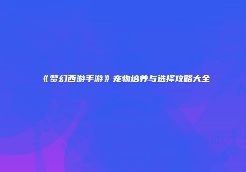 《梦幻西游手游》宠物培养与选择攻略大全