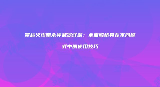 穿越火线暗杀神武器详解：全面解析其在不同模式中的使用技巧