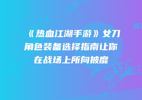 《热血江湖手游》女刀角色装备选择指南让你在战场上所向披靡