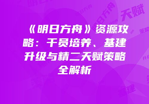 《明日方舟》资源攻略：干员培养、基建升级与精二天赋策略全解析