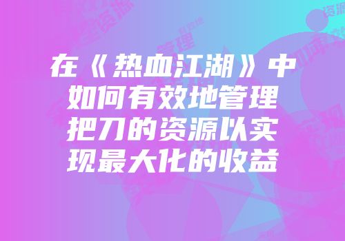 在《热血江湖》中如何有效地管理把刀的资源以实现最大化的收益
