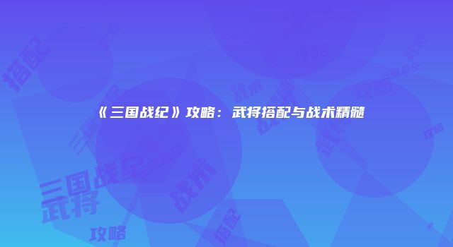 《三国战纪》攻略：武将搭配与战术精髓
