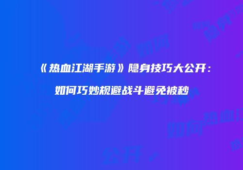 《热血江湖手游》隐身技巧大公开：如何巧妙规避战斗避免被秒