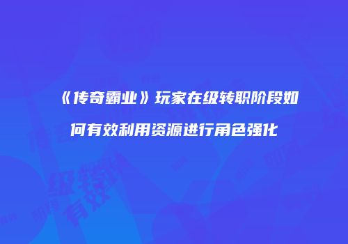 《传奇霸业》玩家在级转职阶段如何有效利用资源进行角色强化