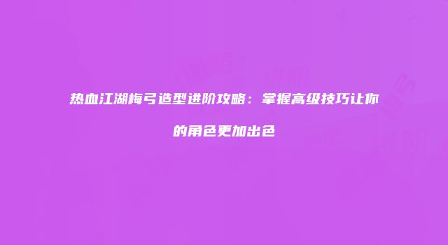 热血江湖梅弓造型进阶攻略：掌握高级技巧让你的角色更加出色