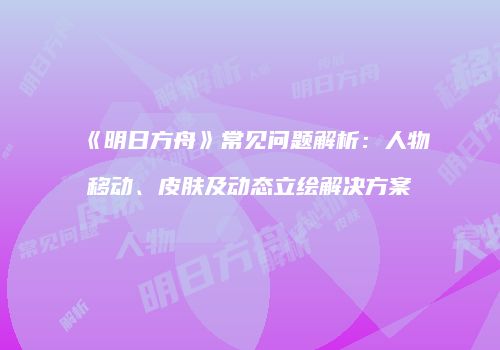 《明日方舟》常见问题解析：人物移动、皮肤及动态立绘解决方案
