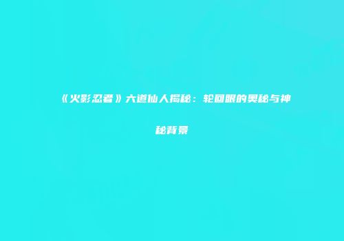 《火影忍者》六道仙人揭秘：轮回眼的奥秘与神秘背景