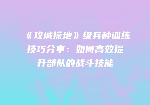 《攻城掠地》级兵种训练技巧分享：如何高效提升部队的战斗技能