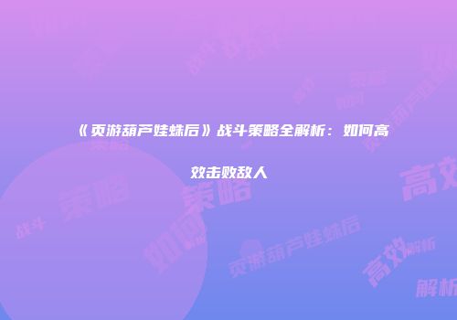 《页游葫芦娃蛛后》战斗策略全解析：如何高效击败敌人