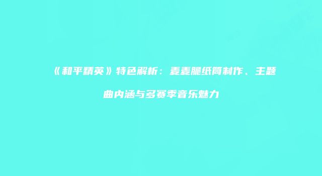 《和平精英》特色解析：麦麦脆纸筒制作、主题曲内涵与多赛季音乐魅力