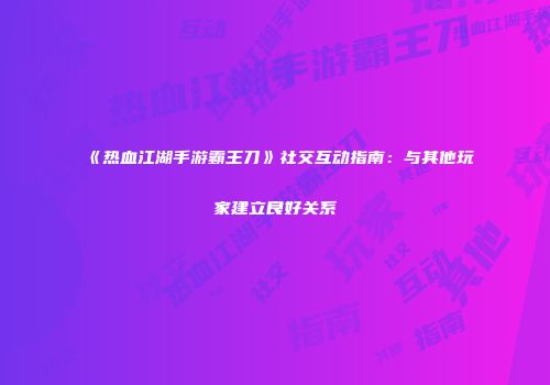 《热血江湖手游霸王刀》社交互动指南:与其他玩家建立良好关系