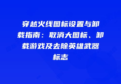 穿越火线图标设置与卸载指南：取消大图标、卸载游戏及去除英雄武器标志