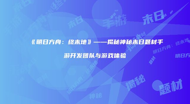 《明日方舟：终末地》——揭秘神秘末日题材手游开发团队与游戏体验