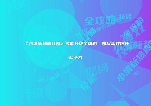 《小清新热血江湖》技能升级全攻略：如何高效提升战斗力