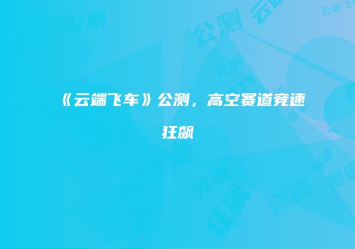 《云端飞车》公测，高空赛道竞速狂飙