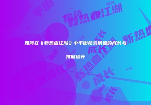 如何在《新热血江湖》中平衡枪豪角色的成长与技能提升