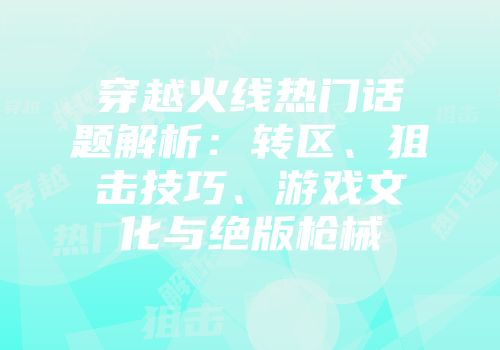 穿越火线热门话题解析：转区、狙击技巧、游戏文化与绝版枪械