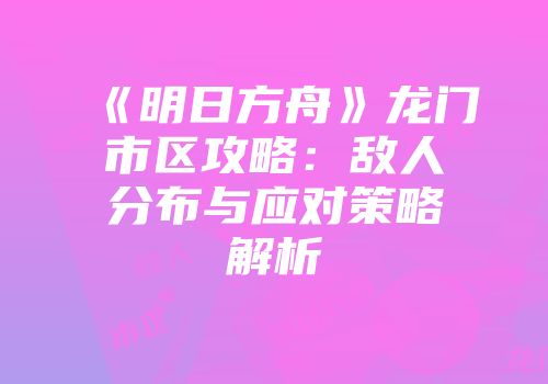 《明日方舟》龙门市区攻略：敌人分布与应对策略解析
