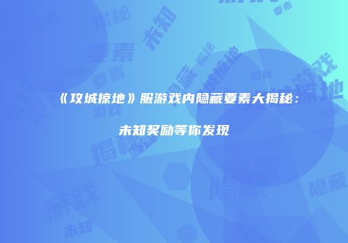 《攻城掠地》服游戏内隐藏要素大揭秘：未知奖励等你发现